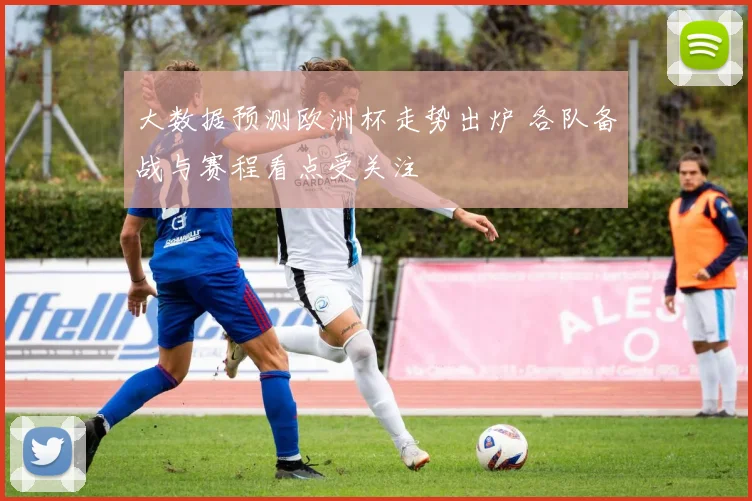 大数据预测欧洲杯走势出炉 各队备战与赛程看点受关注