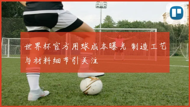 世界杯官方用球成本曝光 制造工艺与材料细节引关注