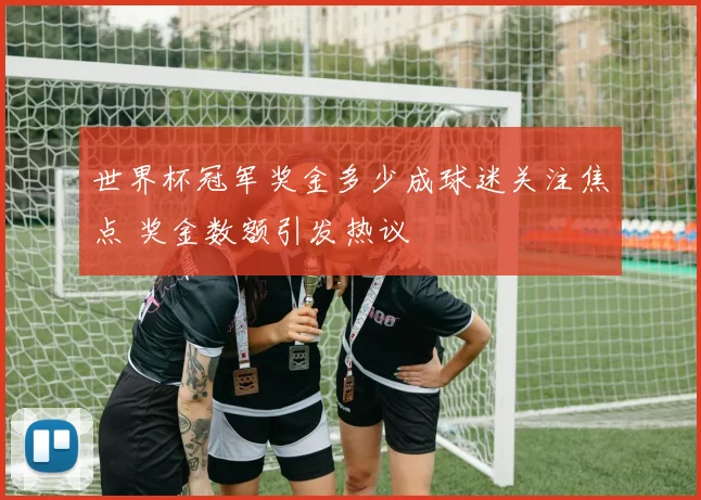 世界杯冠军奖金多少成球迷关注焦点 奖金数额引发热议