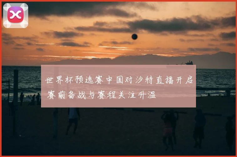 世界杯预选赛中国对沙特直播开启 赛前备战与赛程关注升温