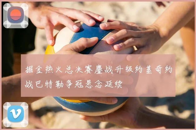 掘金热火总决赛鏖战升级约基奇约战巴特勒争冠悬念延续